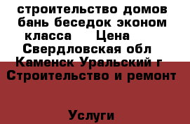 строительство домов бань беседок эконом класса   › Цена ­ 1 - Свердловская обл., Каменск-Уральский г. Строительство и ремонт » Услуги   